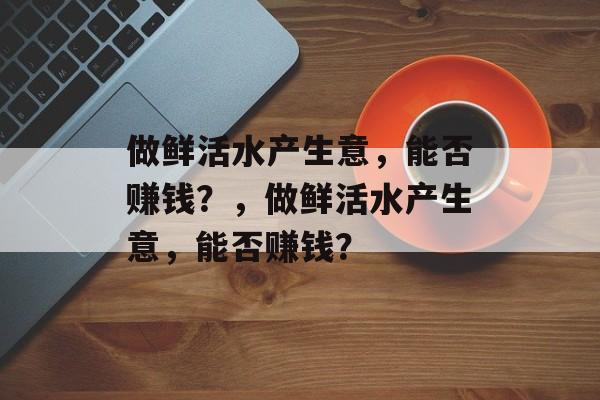 做鲜活水产生意,能否赚钱?,做鲜活水产生意,能否赚钱? 做鲜活水产生意,能否赚钱?,做鲜活水产生意,能否赚钱?