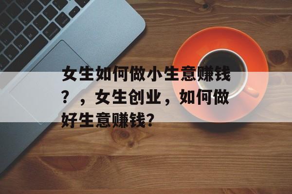 女生如何做小生意赚钱?,女生创业,如何做好生意赚钱? 女生如何做小生意赚钱?,女生创业,如何做好生意赚钱?