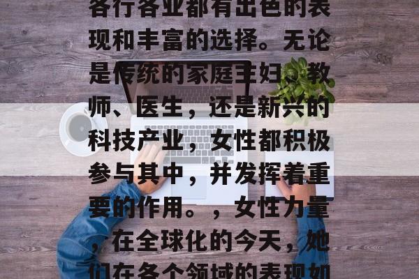 在当今社会中,女性在各行各业都有出色的表现和丰富的选择。无论是传统的家庭主妇、教师、医生,还是新兴的科技产业,女性都积极参与其中,并发挥着重要的作用。,女性力量,在全球化的今天,她们在各个领域的表现如何? 在当今社会中,女性在各行各业都有出色的表现和丰富的选择。无论是传统的家庭主妇、教师、医生,还是新兴的科技产业,女性都积极参与其中,并发挥着重要的作用。,女性力量,在全球化的今天,她们在各个领域的表现如何?
