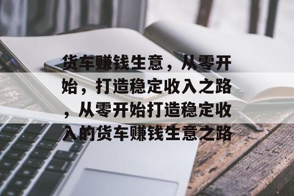 货车赚钱生意,从零开始,打造稳定收入之路,从零开始打造稳定收入的货车赚钱生意之路 货车赚钱生意,从零开始,打造稳定收入之路,从零开始打造稳定收入的货车赚钱生意之路