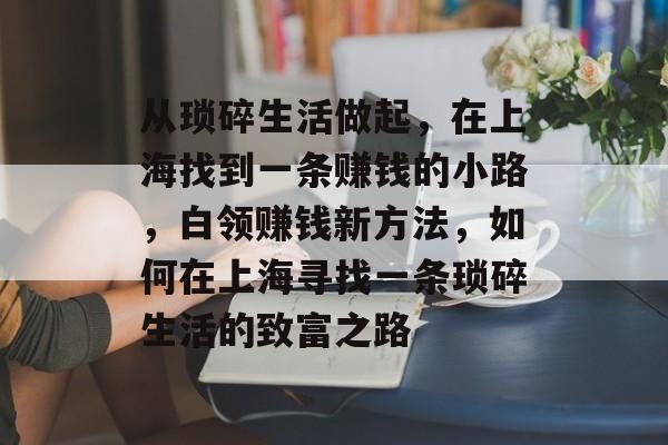 从琐碎生活做起,在上海找到一条赚钱的小路,白领赚钱新方法,如何在上海寻找一条琐碎生活的致富之路 从琐碎生活做起,在上海找到一条赚钱的小路,白领赚钱新方法,如何在上海寻找一条琐碎生活的致富之路