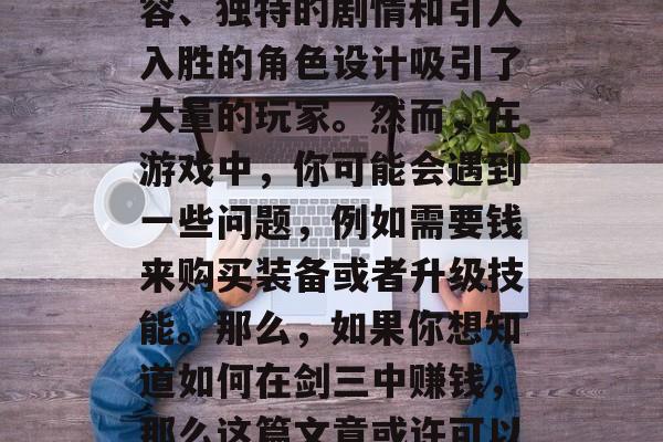 剑三是一款备受玩家喜爱的武侠角色扮演游戏。它以其丰富的游戏内容、独特的剧情和引人入胜的角色设计吸引了大量的玩家。然而,在游戏中,你可能会遇到一些问题,例如需要钱来购买装备或者升级技能。那么,如果你想知道如何在剑三中赚钱,那么这篇文章或许可以帮助你。,剑三赚钱攻略,教你如何在游戏中赚取金钱 剑三是一款备受玩家喜爱的武侠角色扮演游戏。它以其丰富的游戏内容、独特的剧情和引人入胜的角色设计吸引了大量的玩家。然而,在游戏中,你可能会遇到一些问题,例如需要钱来购买装备或者升级技能。那么,如果你想知道如何在剑三中赚钱,那么这篇文章或许可以帮助你。,剑三赚钱攻略,教你如何在游戏中赚取金钱