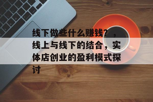 线下做些什么赚钱?,线上与线下的结合,实体店创业的盈利模式探讨 线下做些什么赚钱?,线上与线下的结合,实体店创业的盈利模式探讨