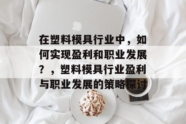 在塑料模具行业中,如何实现盈利和职业发展?,塑料模具行业盈利与职业发展的策略探讨 在塑料模具行业中,如何实现盈利和职业发展?,塑料模具行业盈利与职业发展的策略探讨