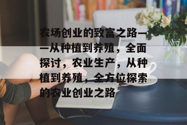 农场创业的致富之路——从种植到养殖,全面探讨,农业生产,从种植到养殖,全方位探索的农业创业之路 农场创业的致富之路——从种植到养殖,全面探讨,农业生产,从种植到养殖,全方位探索的农业创业之路