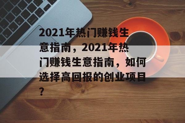 2021年热门赚钱生意指南，2021年热门赚钱生意指南，如何选择高回报的创业项目？