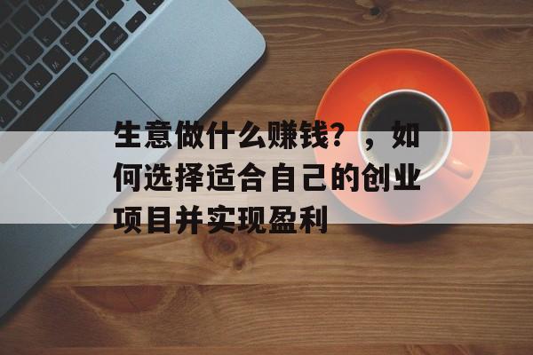 生意做什么赚钱?,如何选择适合自己的创业项目并实现盈利 生意做什么赚钱?,如何选择适合自己的创业项目并实现盈利