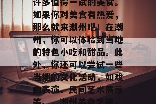 潮州是个美食之都,有许多值得一试的美食。如果你对美食有热爱,那么就来潮州吧!在潮州,你可以体验到当地的特色小吃和甜品。此外,你还可以尝试一些当地的文化活动,如戏曲表演、民间艺术展示等。,潮州美食之旅,让你体验地道潮州味道 潮州是个美食之都,有许多值得一试的美食。如果你对美食有热爱,那么就来潮州吧!在潮州,你可以体验到当地的特色小吃和甜品。此外,你还可以尝试一些当地的文化活动,如戏曲表演、民间艺术展示等。,潮州美食之旅,让你体验地道潮州味道
