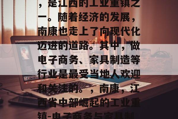 南康,位于江西省中部,是江西的工业重镇之一。随着经济的发展,南康也走上了向现代化迈进的道路。其中,做电子商务、家具制造等行业是最受当地人欢迎和关注的。,南康,江西省中部崛起的工业重镇-电子商务与家具制造业的重要性 南康,位于江西省中部,是江西的工业重镇之一。随着经济的发展,南康也走上了向现代化迈进的道路。其中,做电子商务、家具制造等行业是最受当地人欢迎和关注的。,南康,江西省中部崛起的工业重镇-电子商务与家具制造业的重要性