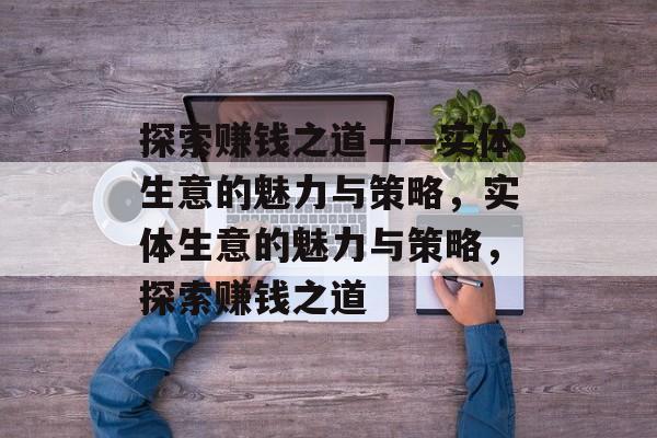 探索赚钱之道——实体生意的魅力与策略,实体生意的魅力与策略,探索赚钱之道 探索赚钱之道——实体生意的魅力与策略,实体生意的魅力与策略,探索赚钱之道