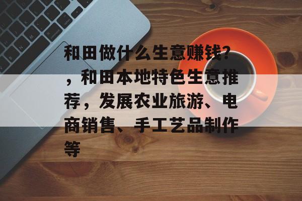 和田做什么生意赚钱?,和田本地特色生意推荐,发展农业旅游、电商销售、手工艺品制作等 和田做什么生意赚钱?,和田本地特色生意推荐,发展农业旅游、电商销售、手工艺品制作等