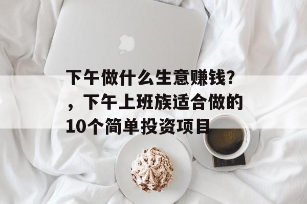 下午做什么生意赚钱？，下午上班族适合做的10个简单投资项目