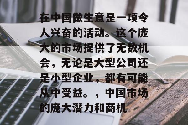 在中国做生意是一项令人兴奋的活动。这个庞大的市场提供了无数机会，无论是大型公司还是小型企业，都有可能从中受益。，中国市场的庞大潜力和商机