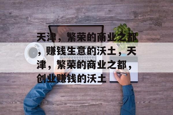 天津,繁荣的商业之都,赚钱生意的沃土,天津,繁荣的商业之都,创业赚钱的沃土 天津,繁荣的商业之都,赚钱生意的沃土,天津,繁荣的商业之都,创业赚钱的沃土