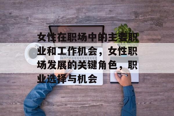 女性在职场中的主要职业和工作机会,女性职场发展的关键角色,职业选择与机会 女性在职场中的主要职业和工作机会,女性职场发展的关键角色,职业选择与机会