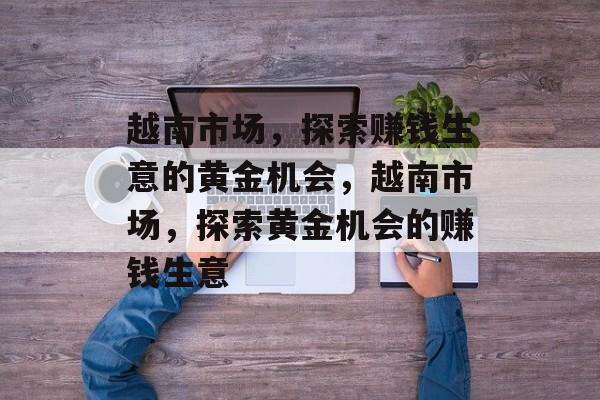 越南市场,探索赚钱生意的黄金机会,越南市场,探索黄金机会的赚钱生意 越南市场,探索赚钱生意的黄金机会,越南市场,探索黄金机会的赚钱生意