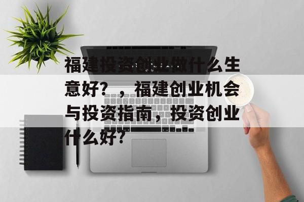 福建投资创业做什么生意好?,福建创业机会与投资指南,投资创业什么好? 福建投资创业做什么生意好?,福建创业机会与投资指南,投资创业什么好?