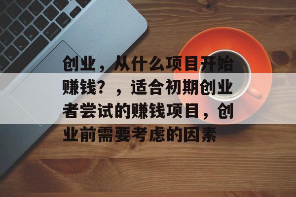 创业,从什么项目开始赚钱?,适合初期创业者尝试的赚钱项目,创业前需要考虑的因素 创业,从什么项目开始赚钱?,适合初期创业者尝试的赚钱项目,创业前需要考虑的因素