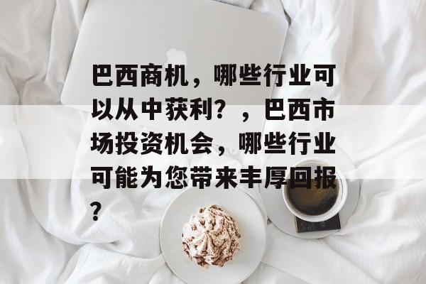 巴西商机,哪些行业可以从中获利?,巴西市场投资机会,哪些行业可能为您带来丰厚回报? 巴西商机,哪些行业可以从中获利?,巴西市场投资机会,哪些行业可能为您带来丰厚回报?
