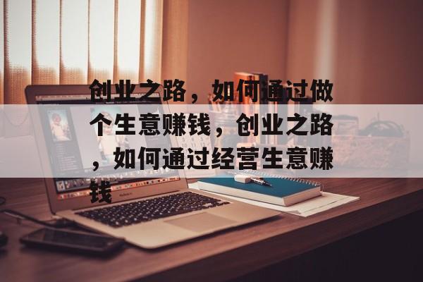 创业之路,如何通过做个生意赚钱,创业之路,如何通过经营生意赚钱 创业之路,如何通过做个生意赚钱,创业之路,如何通过经营生意赚钱