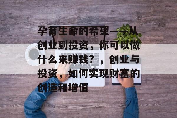 孕育生命的希望——从创业到投资,你可以做什么来赚钱?,创业与投资,如何实现财富的创造和增值 孕育生命的希望——从创业到投资,你可以做什么来赚钱?,创业与投资,如何实现财富的创造和增值