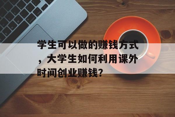 学生可以做的赚钱方式，大学生如何利用课外时间创业赚钱？