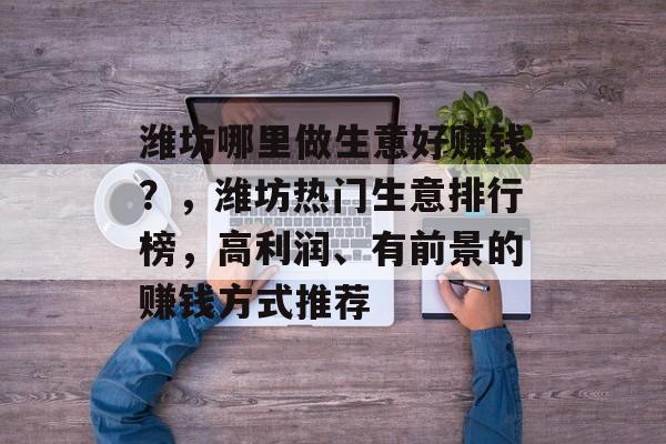 潍坊哪里做生意好赚钱?,潍坊热门生意排行榜,高利润、有前景的赚钱方式推荐 潍坊哪里做生意好赚钱?,潍坊热门生意排行榜,高利润、有前景的赚钱方式推荐