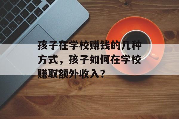 孩子在学校赚钱的几种方式,孩子如何在学校赚取额外收入? 孩子在学校赚钱的几种方式,孩子如何在学校赚取额外收入?