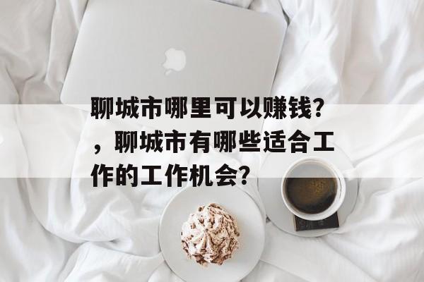 聊城市哪里可以赚钱?,聊城市有哪些适合工作的工作机会? 聊城市哪里可以赚钱?,聊城市有哪些适合工作的工作机会?