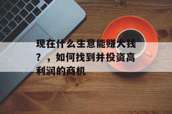 现在什么生意能赚大钱?,如何找到并投资高利润的商机 现在什么生意能赚大钱?,如何找到并投资高利润的商机