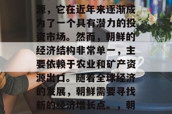 朝鲜是一个位于东亚的国家,由于其独特的地理位置和丰富的自然资源,它在近年来逐渐成为了一个具有潜力的投资市场。然而,朝鲜的经济结构非常单一,主要依赖于农业和矿产资源出口。随着全球经济的发展,朝鲜需要寻找新的经济增长点。,朝鲜寻求新经济增长点,经济发展与投资机会分析 朝鲜是一个位于东亚的国家,由于其独特的地理位置和丰富的自然资源,它在近年来逐渐成为了一个具有潜力的投资市场。然而,朝鲜的经济结构非常单一,主要依赖于农业和矿产资源出口。随着全球经济的发展,朝鲜需要寻找新的经济增长点。,朝鲜寻求新经济增长点,经济发展与投资机会分析