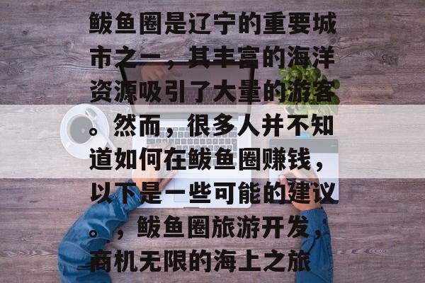 鲅鱼圈是辽宁的重要城市之一,其丰富的海洋资源吸引了大量的游客。然而,很多人并不知道如何在鲅鱼圈赚钱,以下是一些可能的建议。,鲅鱼圈旅游开发,商机无限的海上之旅 鲅鱼圈是辽宁的重要城市之一,其丰富的海洋资源吸引了大量的游客。然而,很多人并不知道如何在鲅鱼圈赚钱,以下是一些可能的建议。,鲅鱼圈旅游开发,商机无限的海上之旅