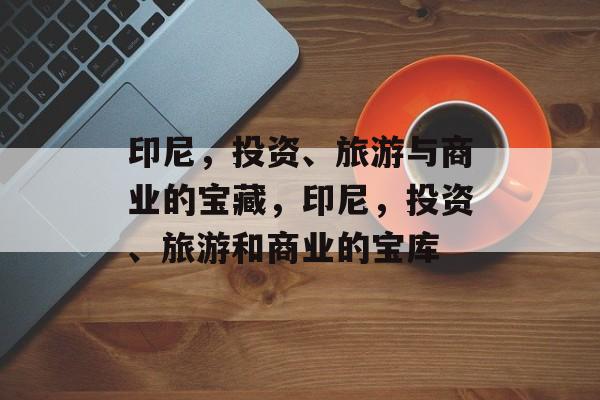 印尼,投资、旅游与商业的宝藏,印尼,投资、旅游和商业的宝库 印尼,投资、旅游与商业的宝藏,印尼,投资、旅游和商业的宝库