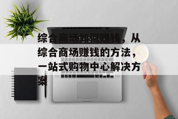 综合商场如何赚钱,从综合商场赚钱的方法,一站式购物中心解决方案 综合商场如何赚钱,从综合商场赚钱的方法,一站式购物中心解决方案
