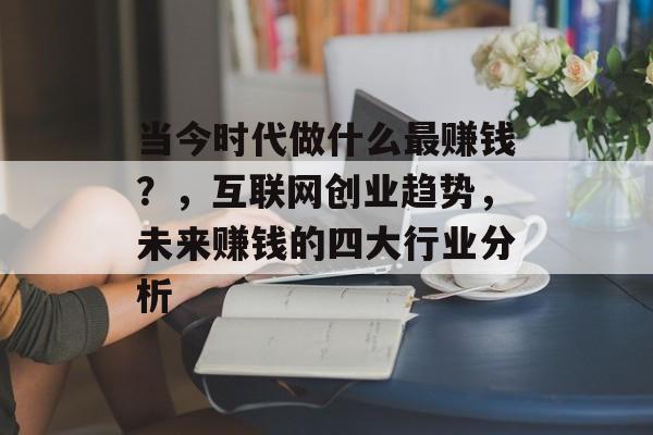 当今时代做什么最赚钱?,互联网创业趋势,未来赚钱的四大行业分析 当今时代做什么最赚钱?,互联网创业趋势,未来赚钱的四大行业分析