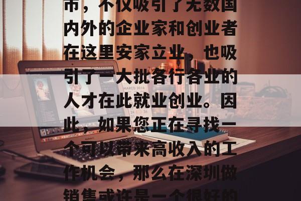 深圳作为一个高度开放和活力四溢的现代化都市,不仅吸引了无数国内外的企业家和创业者在这里安家立业,也吸引了一大批各行各业的人才在此就业创业。因此,如果您正在寻找一个可以带来高收入的工作机会,那么在深圳做销售或许是一个很好的选择。,深圳销售工作,高收入的前景和机会 深圳作为一个高度开放和活力四溢的现代化都市,不仅吸引了无数国内外的企业家和创业者在这里安家立业,也吸引了一大批各行各业的人才在此就业创业。因此,如果您正在寻找一个可以带来高收入的工作机会,那么在深圳做销售或许是一个很好的选择。,深圳销售工作,高收入的前景和机会