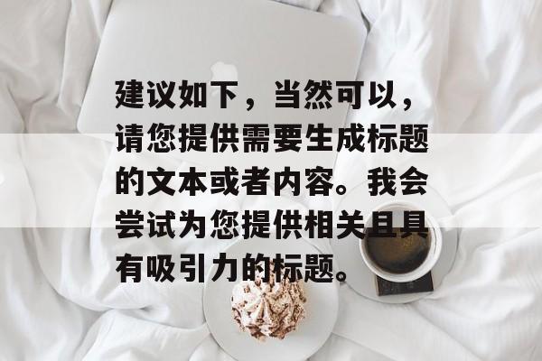 建议如下,当然可以,请您提供需要生成标题的文本或者内容。我会尝试为您提供相关且具有吸引力的标题。 建议如下,当然可以,请您提供需要生成标题的文本或者内容。我会尝试为您提供相关且具有吸引力的标题。
