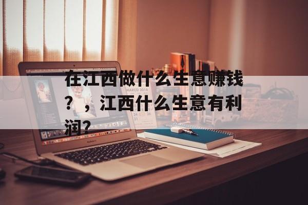 在江西做什么生意赚钱?,江西什么生意有利润? 在江西做什么生意赚钱?,江西什么生意有利润?