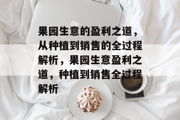 果园生意的盈利之道,从种植到销售的全过程解析,果园生意盈利之道,种植到销售全过程解析 果园生意的盈利之道,从种植到销售的全过程解析,果园生意盈利之道,种植到销售全过程解析