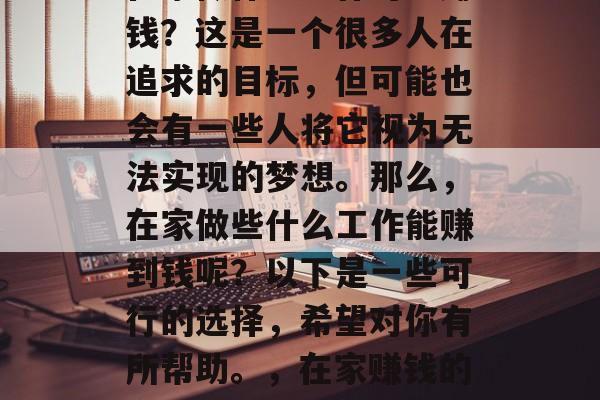 在家做什么工作可以赚钱?这是一个很多人在追求的目标,但可能也会有一些人将它视为无法实现的梦想。那么,在家做些什么工作能赚到钱呢?以下是一些可行的选择,希望对你有所帮助。,在家赚钱的方法有哪些? 在家做什么工作可以赚钱?这是一个很多人在追求的目标,但可能也会有一些人将它视为无法实现的梦想。那么,在家做些什么工作能赚到钱呢?以下是一些可行的选择,希望对你有所帮助。,在家赚钱的方法有哪些?