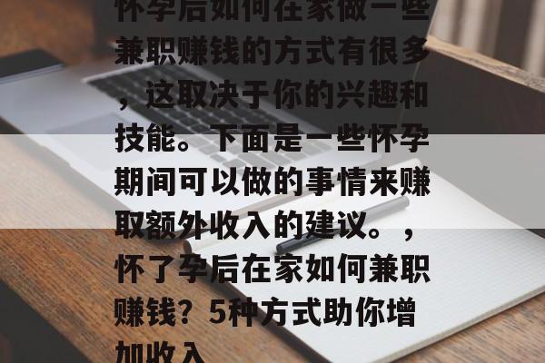 怀孕后如何在家做一些兼职赚钱的方式有很多,这取决于你的兴趣和技能。下面是一些怀孕期间可以做的事情来赚取额外收入的建议。,怀了孕后在家如何兼职赚钱?5种方式助你增加收入 怀孕后如何在家做一些兼职赚钱的方式有很多,这取决于你的兴趣和技能。下面是一些怀孕期间可以做的事情来赚取额外收入的建议。,怀了孕后在家如何兼职赚钱?5种方式助你增加收入