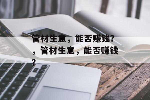 管材生意，能否赚钱？，管材生意，能否赚钱？