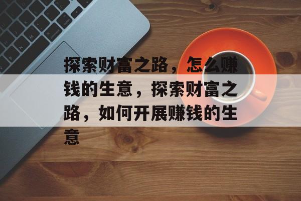 探索财富之路,怎么赚钱的生意,探索财富之路,如何开展赚钱的生意 探索财富之路,怎么赚钱的生意,探索财富之路,如何开展赚钱的生意