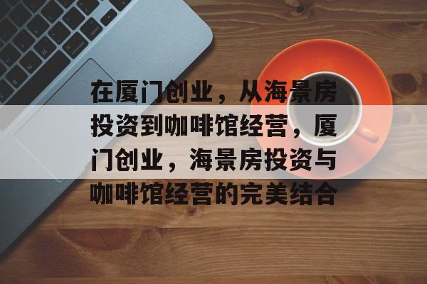 在厦门创业,从海景房投资到咖啡馆经营,厦门创业,海景房投资与咖啡馆经营的完美结合 在厦门创业,从海景房投资到咖啡馆经营,厦门创业,海景房投资与咖啡馆经营的完美结合