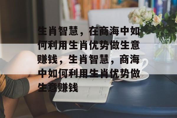 生肖智慧,在商海中如何利用生肖优势做生意赚钱,生肖智慧,商海中如何利用生肖优势做生意赚钱 生肖智慧,在商海中如何利用生肖优势做生意赚钱,生肖智慧,商海中如何利用生肖优势做生意赚钱
