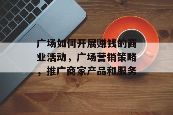 广场如何开展赚钱的商业活动,广场营销策略,推广商家产品和服务 广场如何开展赚钱的商业活动,广场营销策略,推广商家产品和服务