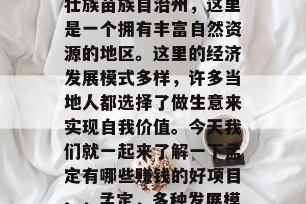 孟定,位于云南省文山壮族苗族自治州,这里是一个拥有丰富自然资源的地区。这里的经济发展模式多样,许多当地人都选择了做生意来实现自我价值。今天我们就一起来了解一下孟定有哪些赚钱的好项目。,孟定,多种发展模式助您赚钱致富 孟定,位于云南省文山壮族苗族自治州,这里是一个拥有丰富自然资源的地区。这里的经济发展模式多样,许多当地人都选择了做生意来实现自我价值。今天我们就一起来了解一下孟定有哪些赚钱的好项目。,孟定,多种发展模式助您赚钱致富