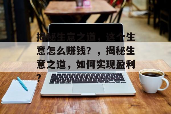 揭秘生意之道,这个生意怎么赚钱?,揭秘生意之道,如何实现盈利? 揭秘生意之道,这个生意怎么赚钱?,揭秘生意之道,如何实现盈利?
