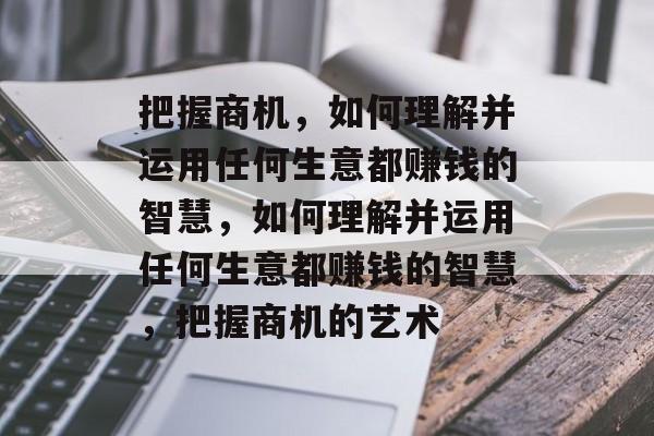 把握商机，如何理解并运用任何生意都赚钱的智慧，如何理解并运用任何生意都赚钱的智慧，把握商机的艺术