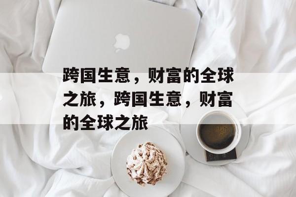 跨国生意,财富的全球之旅,跨国生意,财富的全球之旅 跨国生意,财富的全球之旅,跨国生意,财富的全球之旅